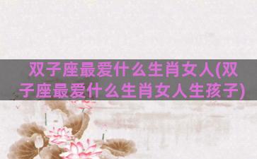 双子座最爱什么生肖女人(双子座最爱什么生肖女人生孩子)