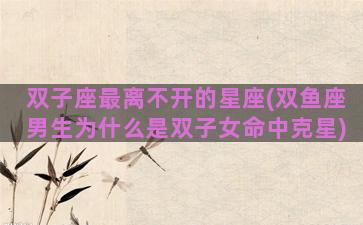 双子座最离不开的星座(双鱼座男生为什么是双子女命中克星)