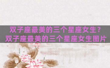 双子座最美的三个星座女生？双子座最美的三个星座女生图片