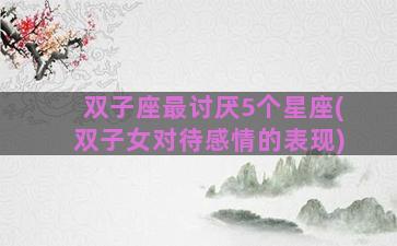 双子座最讨厌5个星座(双子女对待感情的表现)