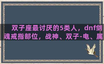 双子座最讨厌的5类人，dnf剑魂戒指部位，战神、双子-电、属性强化，这三个选哪个好