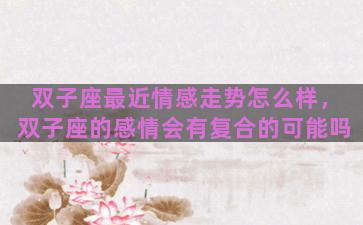 双子座最近情感走势怎么样，双子座的感情会有复合的可能吗