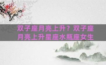 双子座月亮上升？双子座月亮上升星座水瓶座女生