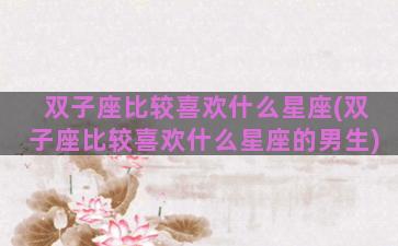 双子座比较喜欢什么星座(双子座比较喜欢什么星座的男生)