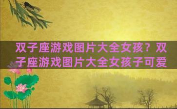 双子座游戏图片大全女孩？双子座游戏图片大全女孩子可爱