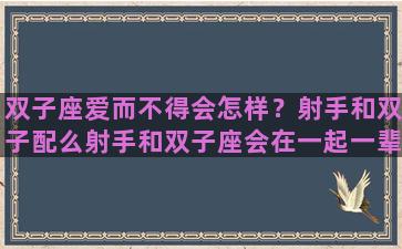 双子座爱而不得会怎样？射手和双子配么射手和双子座会在一起一辈子