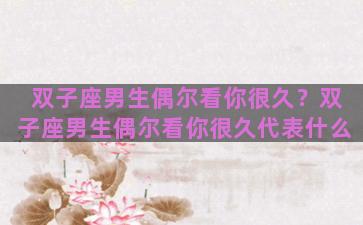 双子座男生偶尔看你很久？双子座男生偶尔看你很久代表什么