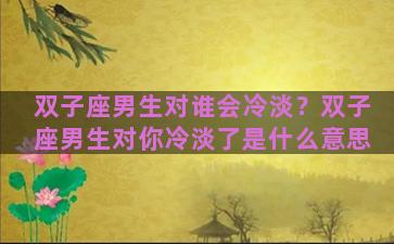 双子座男生对谁会冷淡？双子座男生对你冷淡了是什么意思