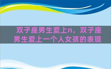 双子座男生爱上n，双子座男生爱上一个人女孩的表现