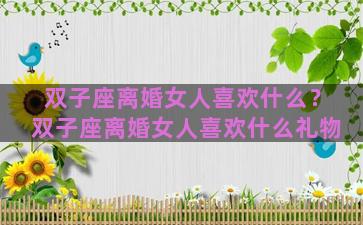双子座离婚女人喜欢什么？双子座离婚女人喜欢什么礼物