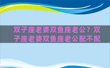 双子座老婆双鱼座老公？双子座老婆双鱼座老公配不配