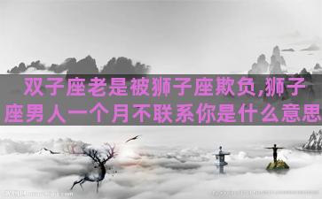 双子座老是被狮子座欺负,狮子座男人一个月不联系你是什么意思