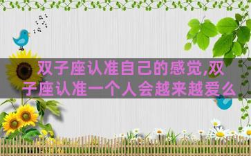 双子座认准自己的感觉,双子座认准一个人会越来越爱么 双子座认准自己的感觉,双子座认准一个人会越来越爱么