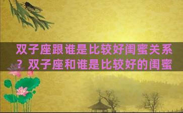 双子座跟谁是比较好闺蜜关系？双子座和谁是比较好的闺蜜