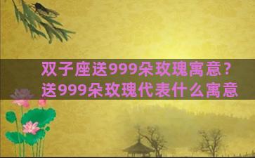 双子座送999朵玫瑰寓意？送999朵玫瑰代表什么寓意