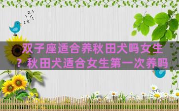 双子座适合养秋田犬吗女生？秋田犬适合女生第一次养吗