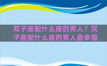 双子座配什么座的男人？双子座配什么座的男人最幸福