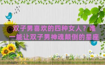 双子男喜欢的四种女人？唯一能让双子男神魂颠倒的星座
