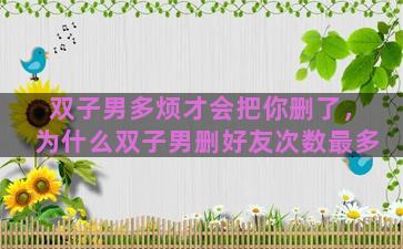 双子男多烦才会把你删了，为什么双子男删好友次数最多