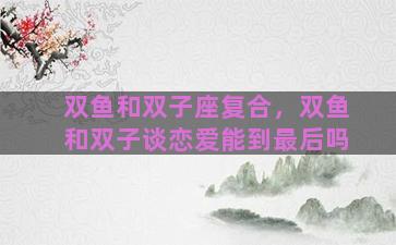 双鱼和双子座复合，双鱼和双子谈恋爱能到最后吗