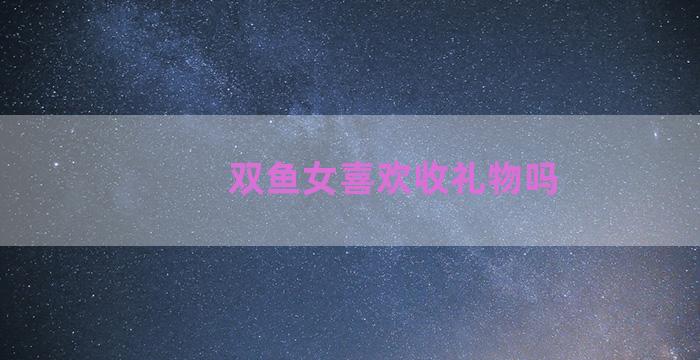 双鱼女喜欢收礼物吗