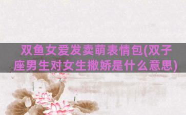 双鱼女爱发卖萌表情包(双子座男生对女生撒娇是什么意思)