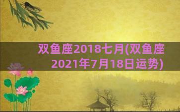 双鱼座2018七月(双鱼座2021年7月18日运势)
