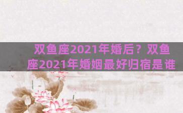双鱼座2021年婚后？双鱼座2021年婚姻最好归宿是谁
