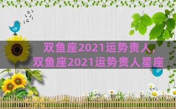 双鱼座2021运势贵人,双鱼座2021运势贵人星座