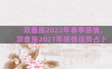 双鱼座2022年春季感情,双鱼座2021年感情运势占卜