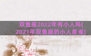 双鱼座2022年有小人吗(2021年双鱼座的小人是谁)