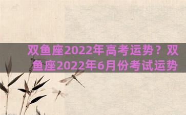 双鱼座2022年高考运势？双鱼座2022年6月份考试运势