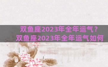 双鱼座2023年全年运气？双鱼座2023年全年运气如何