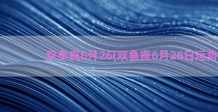 双鱼座6月26(双鱼座6月26日运势2023)