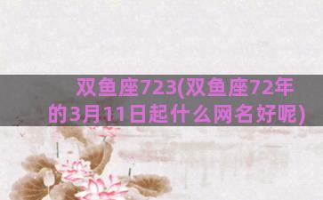 双鱼座723(双鱼座72年的3月11日起什么网名好呢)