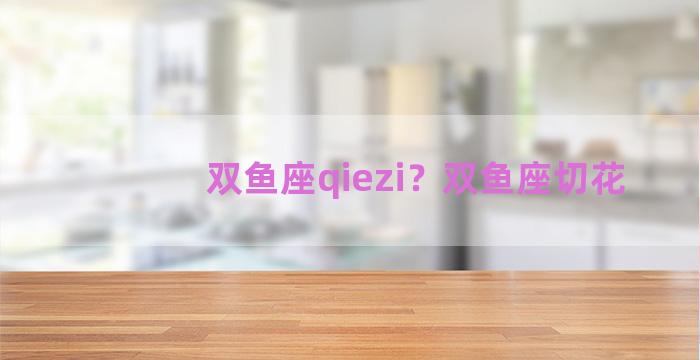 双鱼座qiezi？双鱼座切花
