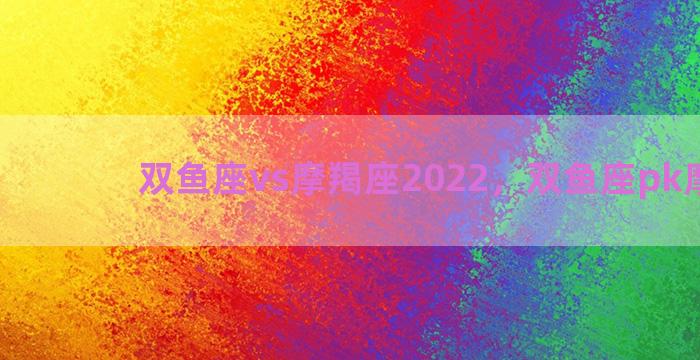 双鱼座vs摩羯座2022，双鱼座pk摩羯座