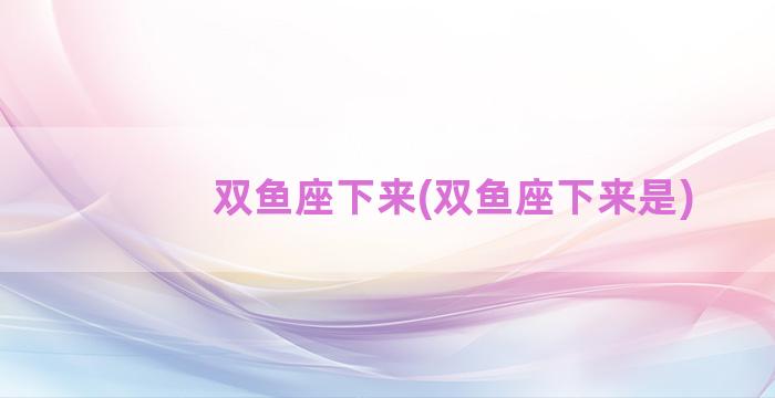 双鱼座下来(双鱼座下来是)