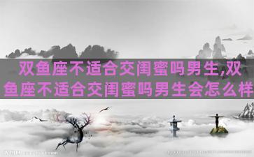 双鱼座不适合交闺蜜吗男生,双鱼座不适合交闺蜜吗男生会怎么样