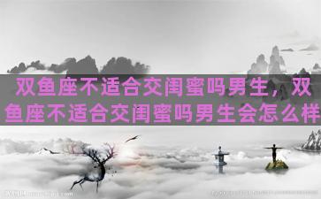 双鱼座不适合交闺蜜吗男生，双鱼座不适合交闺蜜吗男生会怎么样
