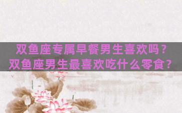 双鱼座专属早餐男生喜欢吗？双鱼座男生最喜欢吃什么零食？
