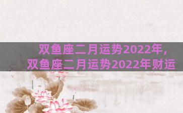 双鱼座二月运势2022年,双鱼座二月运势2022年财运