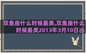 双鱼座什么时候最美,双鱼座什么时候最美2013年3月10日出生的