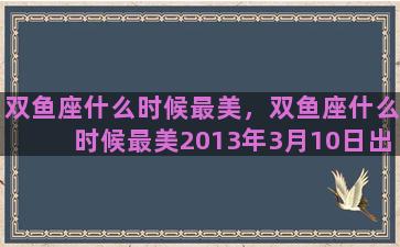 双鱼座什么时候最美，双鱼座什么时候最美2013年3月10日出生的