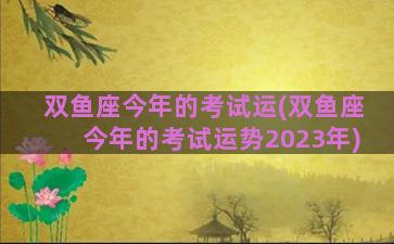 双鱼座今年的考试运(双鱼座今年的考试运势2023年)