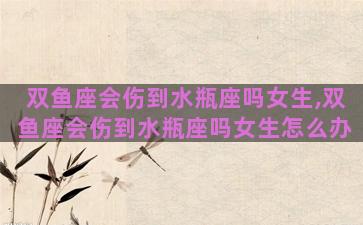 双鱼座会伤到水瓶座吗女生,双鱼座会伤到水瓶座吗女生怎么办