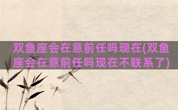 双鱼座会在意前任吗现在(双鱼座会在意前任吗现在不联系了)
