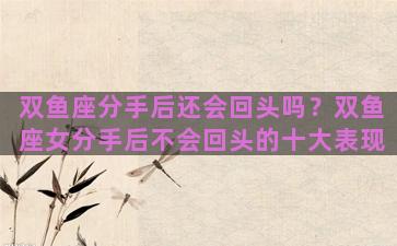 双鱼座分手后还会回头吗？双鱼座女分手后不会回头的十大表现