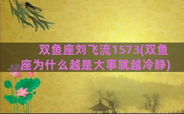 双鱼座刘飞流1573(双鱼座为什么越是大事就越冷静)
