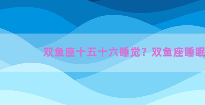 双鱼座十五十六睡觉？双鱼座睡眠